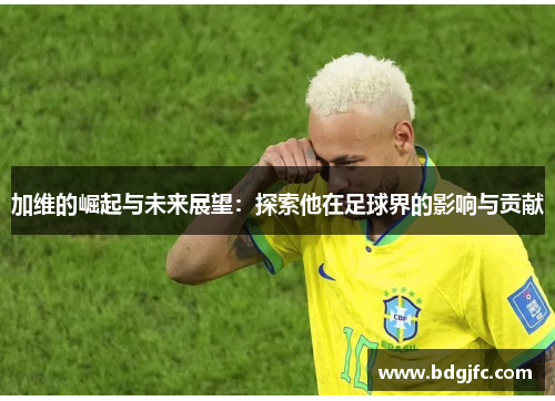 加维的崛起与未来展望：探索他在足球界的影响与贡献