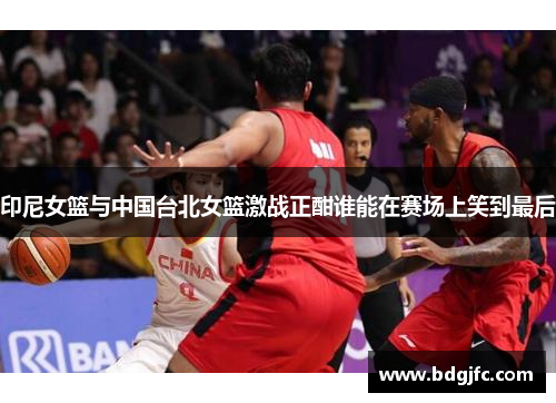 印尼女篮与中国台北女篮激战正酣谁能在赛场上笑到最后