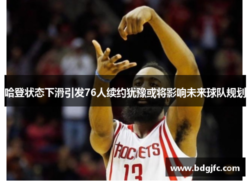 哈登状态下滑引发76人续约犹豫或将影响未来球队规划