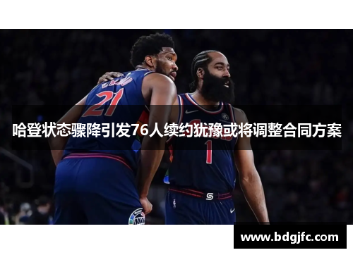 哈登状态骤降引发76人续约犹豫或将调整合同方案