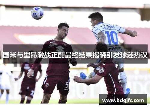 国米与里昂激战正酣最终结果揭晓引发球迷热议