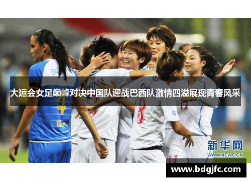 大运会女足巅峰对决中国队迎战巴西队激情四溢展现青春风采