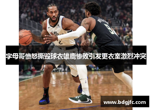 字母哥愤怒撕毁球衣雄鹿惨败引发更衣室激烈冲突