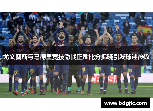 尤文图斯与马德里竞技激战正酣比分揭晓引发球迷热议