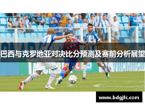 巴西与克罗地亚对决比分预测及赛前分析展望