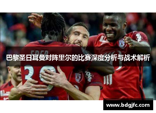 巴黎圣日耳曼对阵里尔的比赛深度分析与战术解析