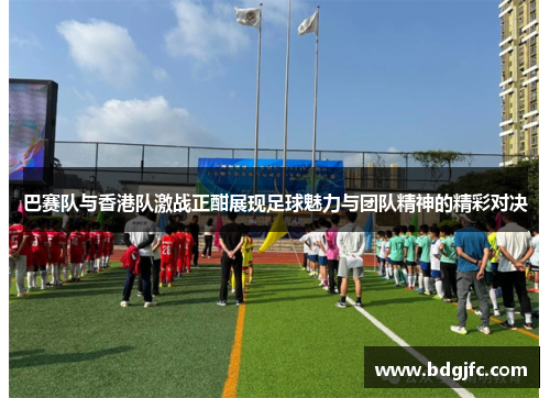 巴赛队与香港队激战正酣展现足球魅力与团队精神的精彩对决