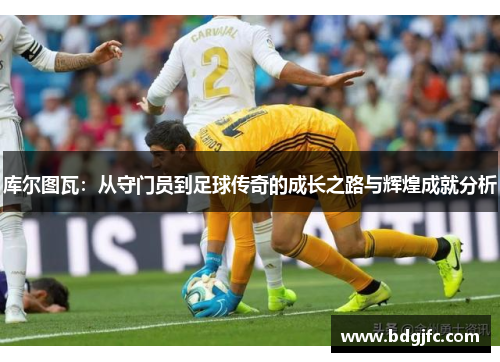 库尔图瓦：从守门员到足球传奇的成长之路与辉煌成就分析