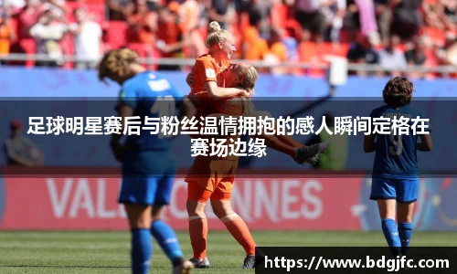足球明星赛后与粉丝温情拥抱的感人瞬间定格在赛场边缘
